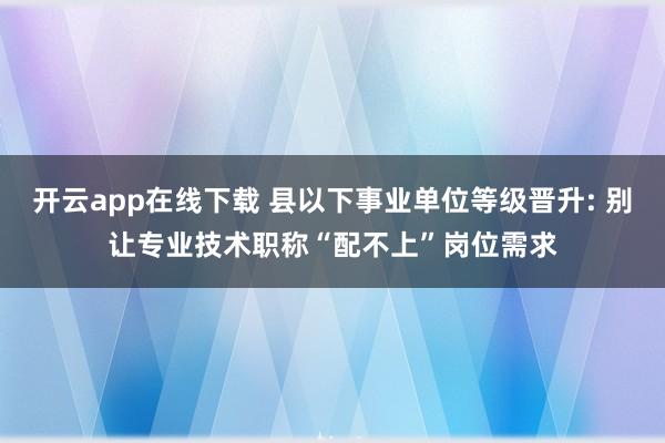开云app在线下载 县以下事业单位等级晋升: 别让专业技术职称“配不上”岗位需求