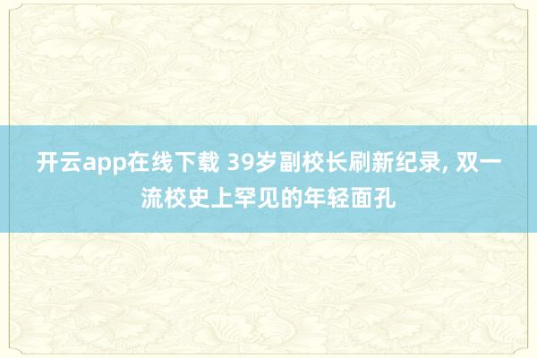 开云app在线下载 39岁副校长刷新纪录, 双一流校史上罕见的年轻面孔