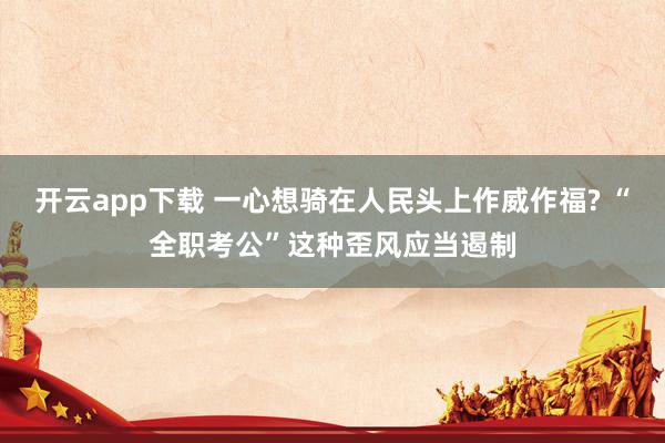 开云app下载 一心想骑在人民头上作威作福? “全职考公”这种歪风应当遏制