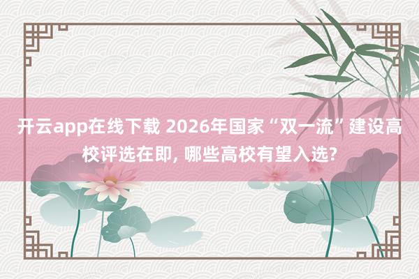 开云app在线下载 2026年国家“双一流”建设高校评选在即, 哪些高校有望入选?