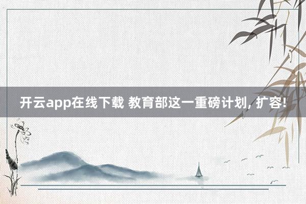 开云app在线下载 教育部这一重磅计划, 扩容!