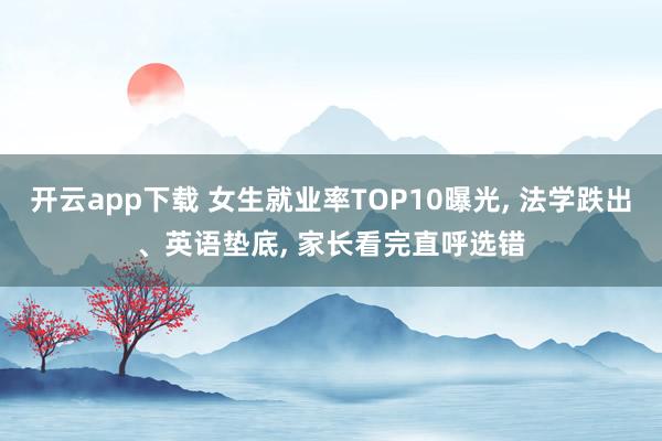 开云app下载 女生就业率TOP10曝光, 法学跌出、英语垫底, 家长看完直呼选错