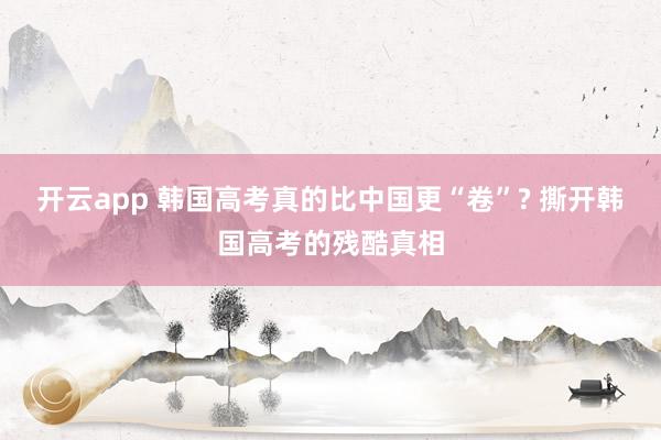 开云app 韩国高考真的比中国更“卷”? 撕开韩国高考的残酷真相