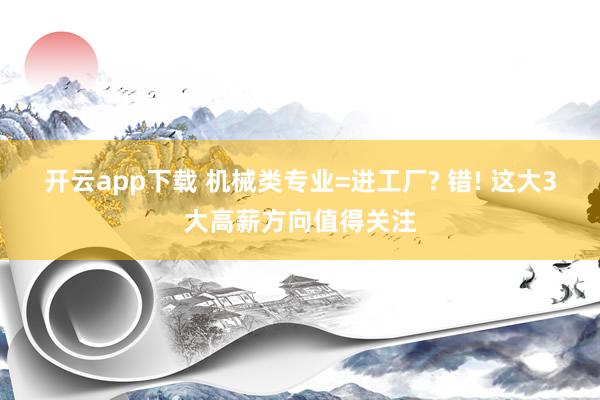 开云app下载 机械类专业=进工厂? 错! 这大3大高薪方向值得关注