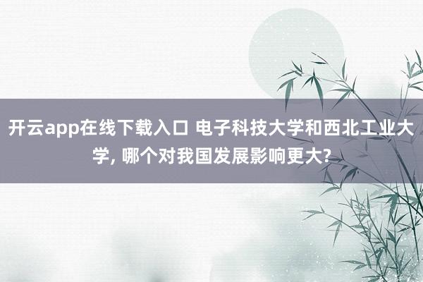 开云app在线下载入口 电子科技大学和西北工业大学, 哪个对我国发展影响更大?