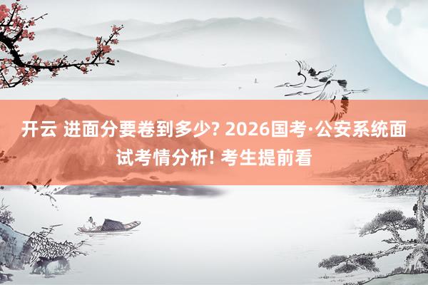 开云 进面分要卷到多少? 2026国考·公安系统面试考情分析! 考生提前看