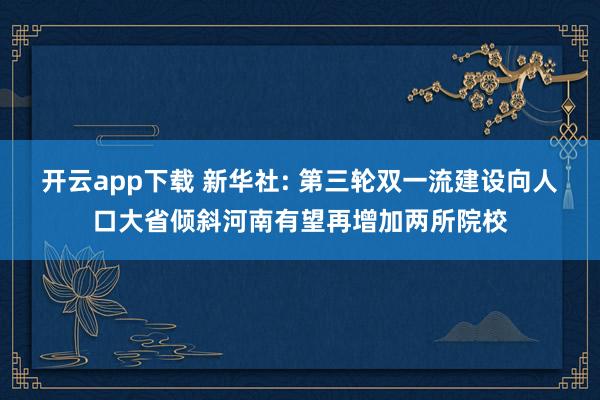 开云app下载 新华社: 第三轮双一流建设向人口大省倾斜河南有望再增加两所院校