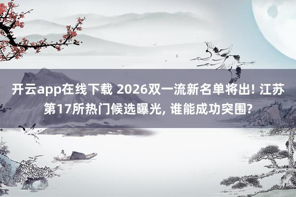开云app在线下载 2026双一流新名单将出! 江苏第17所热门候选曝光, 谁能成功突围?