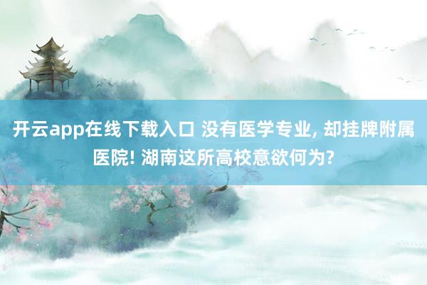 开云app在线下载入口 没有医学专业, 却挂牌附属医院! 湖南这所高校意欲何为?