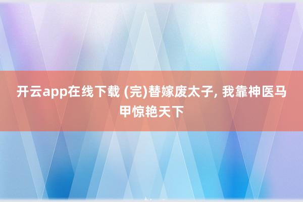 开云app在线下载 (完)替嫁废太子, 我靠神医马甲惊艳天下