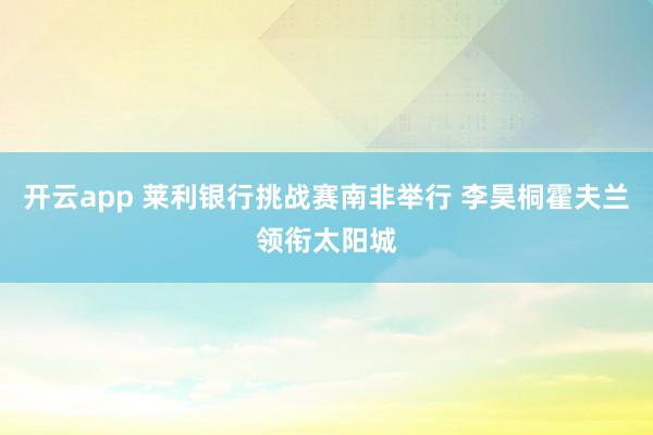 开云app 莱利银行挑战赛南非举行 李昊桐霍夫兰领衔太阳城