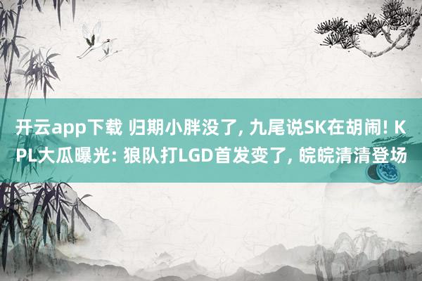 开云app下载 归期小胖没了, 九尾说SK在胡闹! KPL大瓜曝光: 狼队打LGD首发变了, 皖皖清清登场