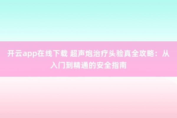 开云app在线下载 超声炮治疗头验真全攻略：从入门到精通的安全指南