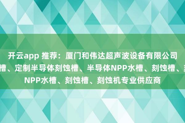 开云app 推荐：厦门和伟达超声波设备有限公司——半导体QDR水槽、定制半导体刻蚀槽、半导体NPP水槽、刻蚀槽、刻蚀机专业供应商