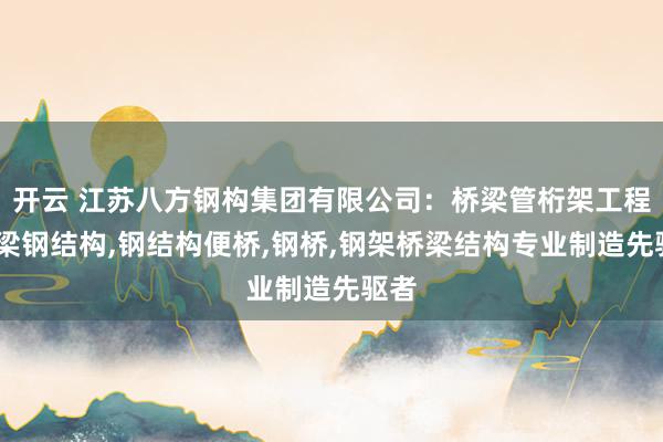 开云 江苏八方钢构集团有限公司:桥梁管桁架工程,桥梁钢结构,钢结构便桥,钢桥,钢架桥梁结构专业制造先驱者