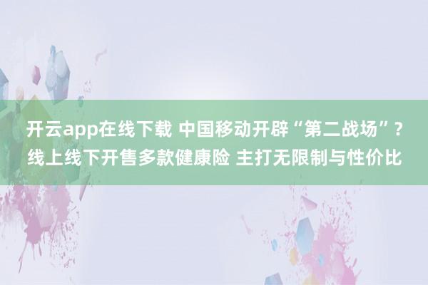 开云app在线下载 中国移动开辟“第二战场”？线上线下开售多款健康险 主打无限制与性价比
