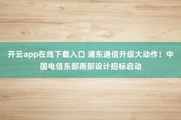 开云app在线下载入口 浦东通信升级大动作!中国电信东部南部设计招标启动