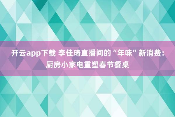 开云app下载 李佳琦直播间的“年味”新消费：厨房小家电重塑春节餐桌