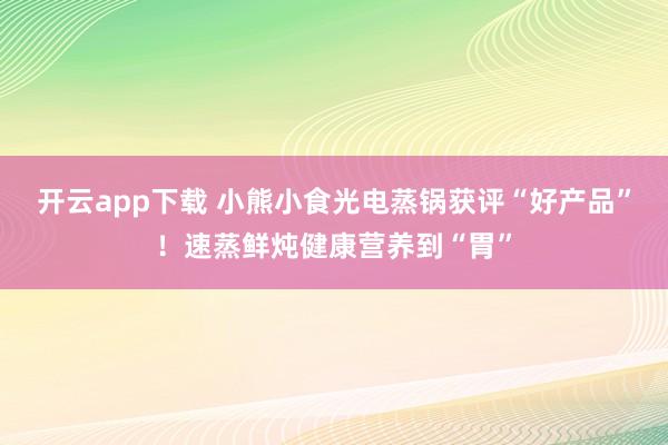 开云app下载 小熊小食光电蒸锅获评“好产品”！速蒸鲜炖健康营养到“胃”
