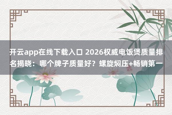 开云app在线下载入口 2026权威电饭煲质量排名揭晓：哪个牌子质量好？螺旋焖压+畅销第一