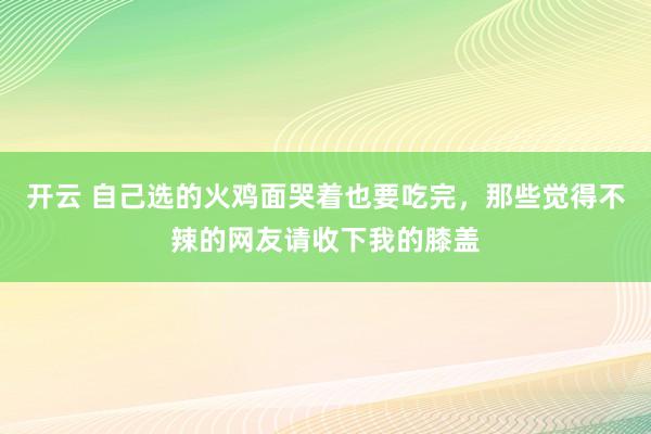 开云 自己选的火鸡面哭着也要吃完，那些觉得不辣的网友请收下我的膝盖