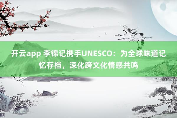 开云app 李锦记携手UNESCO:为全球味道记忆存档,深化跨文化情感共鸣