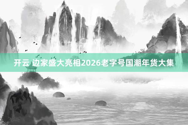 开云 边家盛大亮相2026老字号国潮年货大集