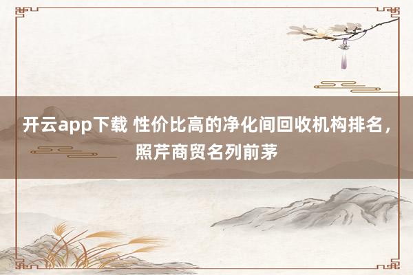 开云app下载 性价比高的净化间回收机构排名,照芹商贸名列前茅