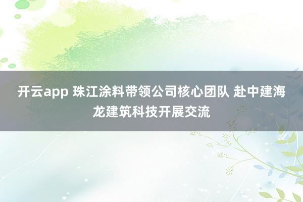开云app 珠江涂料带领公司核心团队 赴中建海龙建筑科技开展交流