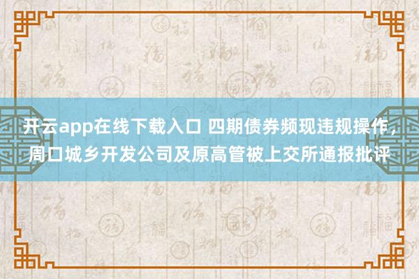开云app在线下载入口 四期债券频现违规操作,周口城乡开发公司及原高管被上交所通报批评