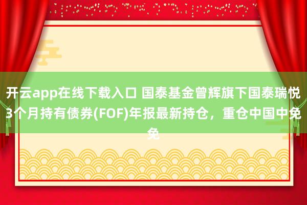 开云app在线下载入口 国泰基金曾辉旗下国泰瑞悦3个月持有债券(FOF)年报最新持仓，重仓中国中免