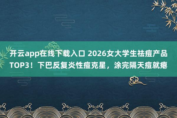 开云app在线下载入口 2026女大学生祛痘产品TOP3!下巴反复炎性痘克星,涂完隔天痘就瘪