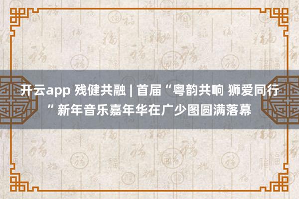 开云app 残健共融 | 首届“粤韵共响 狮爱同行”新年音乐嘉年华在广少图圆满落幕