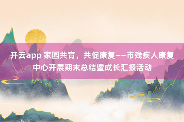 开云app 家园共育，共促康复——市残疾人康复中心开展期末总结暨成长汇报活动