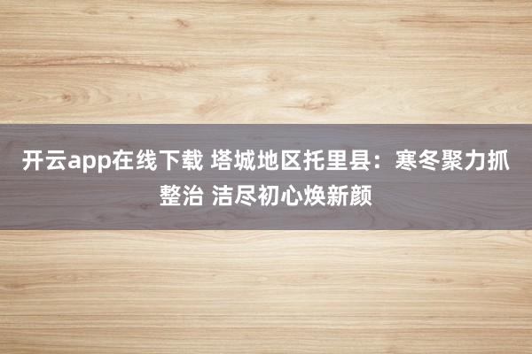 开云app在线下载 塔城地区托里县：寒冬聚力抓整治 洁尽初心焕新颜