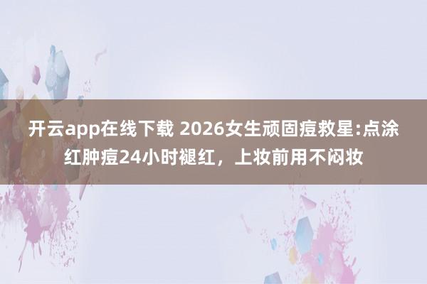 开云app在线下载 2026女生顽固痘救星:点涂红肿痘24小时褪红，上妆前用不闷妆