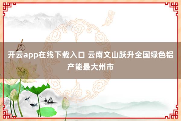 开云app在线下载入口 云南文山跃升全国绿色铝产能最大州市