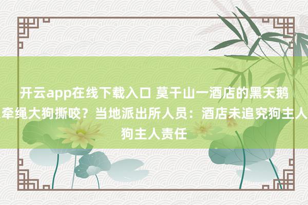 开云app在线下载入口 莫干山一酒店的黑天鹅被未牵绳大狗撕咬？当地派出所人员：酒店未追究狗主人责任