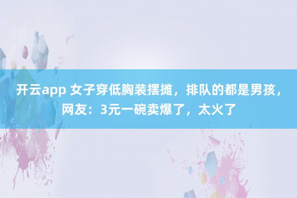 开云app 女子穿低胸装摆摊，排队的都是男孩，网友：3元一碗卖爆了，太火了