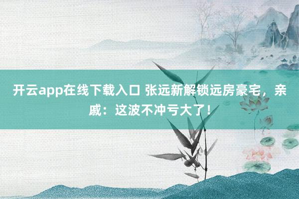 开云app在线下载入口 张远新解锁远房豪宅，亲戚：这波不冲亏大了！