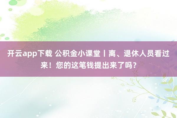 开云app下载 公积金小课堂丨离、退休人员看过来！您的这笔钱提出来了吗？