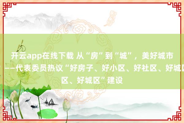 开云app在线下载 从“房”到“城”，美好城市怎样建？——代表委员热议“好房子、好小区、好社区、好城区”建设