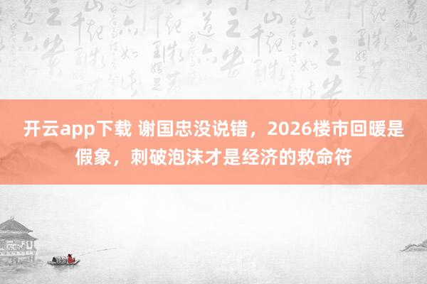 开云app下载 谢国忠没说错，2026楼市回暖是假象，刺破泡沫才是经济的救命符
