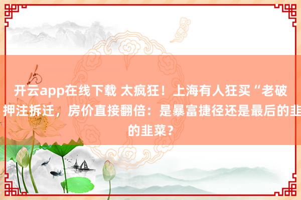 开云app在线下载 太疯狂!上海有人狂买“老破小”押注拆迁,房价直接翻倍:是暴富捷径还是最后的韭菜?