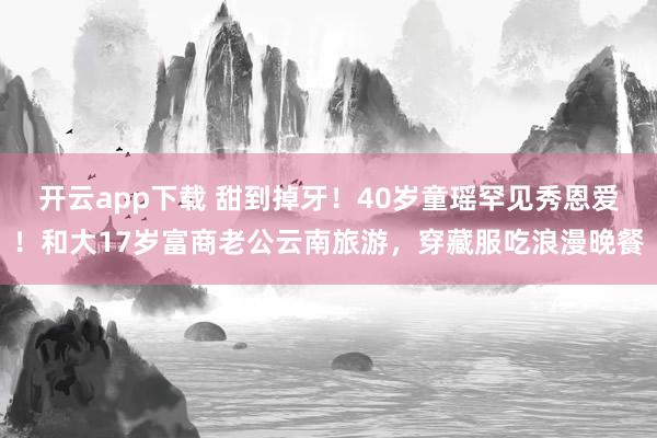 开云app下载 甜到掉牙！40岁童瑶罕见秀恩爱！和大17岁富商老公云南旅游，穿藏服吃浪漫晚餐