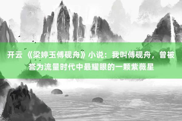 开云 《梁婷玉傅砚舟》小说：我叫傅砚舟，曾被誉为流量时代中最耀眼的一颗紫薇星