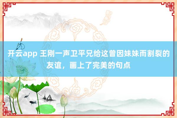 开云app 王刚一声卫平兄给这曾因妹妹而割裂的友谊，画上了完美的句点