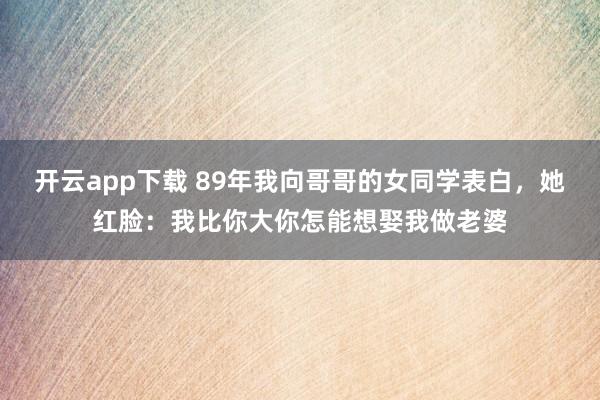开云app下载 89年我向哥哥的女同学表白，她红脸：我比你大你怎能想娶我做老婆