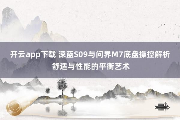 开云app下载 深蓝S09与问界M7底盘操控解析 舒适与性能的平衡艺术