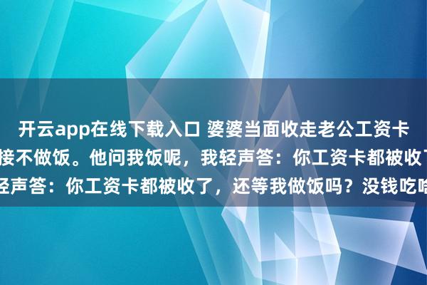 开云app在线下载入口 婆婆当面收走老公工资卡，我月薪2720，当晚直接不做饭。他问我饭呢，我轻声答：你工资卡都被收了，还等我做饭吗？没钱吃啥饭